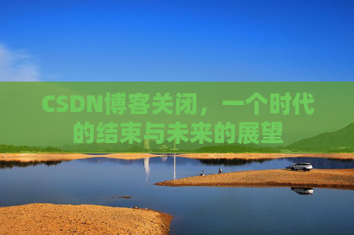 CSDN博客关闭，一个时代的结束与未来的展望
